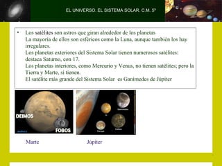 EL UNIVERSO. EL SISTEMA SOLAR. C.M. 5º




•   Los satélites son astros que giran alrededor de los planetas
    La mayoría de ellos son esféricos como la Luna, aunque también los hay
    irregulares.
    Los planetas exteriores del Sistema Solar tienen numerosos satélites:
    destaca Saturno, con 17.
    Los planetas interiores, como Mercurio y Venus, no tienen satélites; pero la
    Tierra y Marte, sí tienen.
    El satélite más grande del Sistema Solar es Ganímedes de Júpiter




    Marte                      Júpiter
 