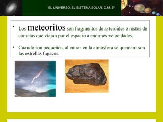 EL UNIVERSO. EL SISTEMA SOLAR. C.M. 5º




• Los  meteoritos        son fragmentos de asteroides o restos de
  cometas que viajan por el espacio a enormes velocidades.

• Cuando son pequeños, al entrar en la atmósfera se queman: son
  las estrellas fugaces.
 