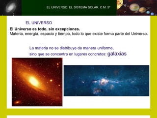 EL UNIVERSO. EL SISTEMA SOLAR. C.M. 5º




         EL UNIVERSO
El Universo es todo, sin excepciones.
Materia, energía, espacio y tiempo, todo lo que existe forma parte del Universo.


           La materia no se distribuye de manera uniforme,
           sino que se concentra en lugares concretos: galaxias
 