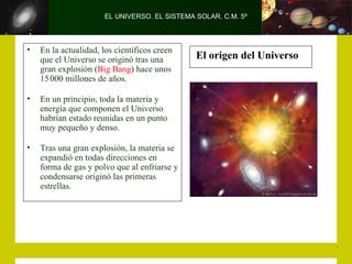 EL UNIVERSO. EL SISTEMA SOLAR. C.M. 5º



•   En la actualidad, los científicos creen
    que el Universo se originó tras una        El origen del Universo
    gran explosión (Big Bang) hace unos
    15 000 millones de años.

•   En un principio, toda la materia y
    energía que componen el Universo
    habrían estado reunidas en un punto
    muy pequeño y denso.

•   Tras una gran explosión, la materia se
    expandió en todas direcciones en
    forma de gas y polvo que al enfriarse y
    condensarse originó las primeras
    estrellas.
 