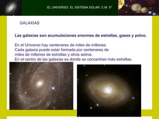 EL UNIVERSO. EL SISTEMA SOLAR. C.M. 5º




  GALAXIAS


Las galaxias son acumulaciones enormes de estrellas, gases y polvo.

En el Universo hay centenares de miles de millones.
Cada galaxia puede estar formada por centenares de
miles de millones de estrellas y otros astros.
En el centro de las galaxias es donde se concentran más estrellas.
 
