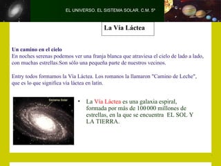 EL UNIVERSO. EL SISTEMA SOLAR. C.M. 5º



                                         La Vía Láctea


Un camino en el cielo
En noches serenas podemos ver una franja blanca que atraviesa el cielo de lado a lado,
con muchas estrellas.Son sólo una pequeña parte de nuestros vecinos.

Entry todos formamos la Vía Láctea. Los romanos la llamaron "Camino de Leche",
que es lo que significa vía láctea en latín.


                             •   La Vía Láctea es una galaxia espiral,
                                 formada por más de 100 000 millones de
                                 estrellas, en la que se encuentra EL SOL Y
                                 LA TIERRA.
 