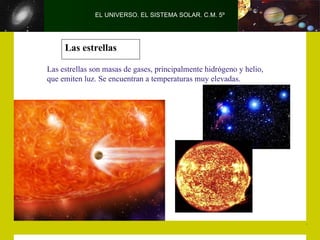 EL UNIVERSO. EL SISTEMA SOLAR. C.M. 5º




     Las estrellas

Las estrellas son masas de gases, principalmente hidrógeno y helio,
que emiten luz. Se encuentran a temperaturas muy elevadas.
 
