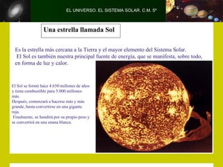 EL UNIVERSO. EL SISTEMA SOLAR. C.M. 5º



                 Una estrella llamada Sol

 Es la estrella más cercana a la Tierra y el mayor elemento del Sistema Solar.
  El Sol es también nuestra principal fuente de energía, que se manifesta, sobre todo,
 en forma de luz y calor.



El Sol se formó hace 4.650 millones de años
y tiene combustible para 5.000 millones
más.
Después, comenzará a hacerse más y más
grande, hasta convertirse en una gigante
roja.
 Finalmente, se hundirá por su propio peso y
se convertirá en una enana blanca.
 