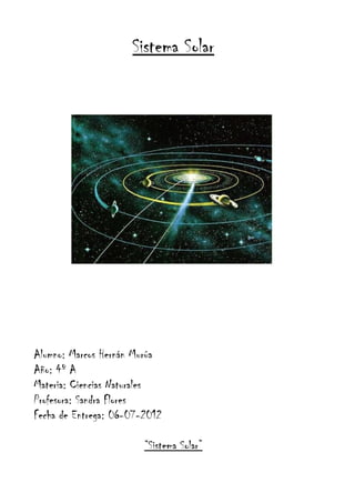 Sistema Solar




Alumno: Marcos Hernán Murúa
Año: 4º A
Materia: Ciencias Naturales
Profesora: Sandra Flores
Fecha de Entrega: 06-07-2012

                        “Sistema Solar”
 