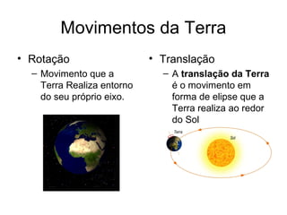 Movimentos da Terra
• Rotação                   • Translação
  – Movimento que a           – A translação da Terra
    Terra Realiza entorno       é o movimento em
    do seu próprio eixo.        forma de elipse que a
                                Terra realiza ao redor
                                do Sol
 