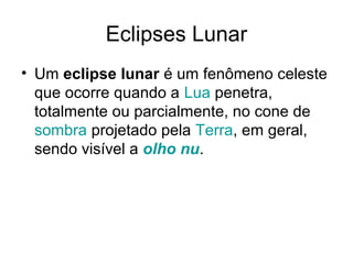 Eclipses Lunar
• Um eclipse lunar é um fenômeno celeste
  que ocorre quando a Lua penetra,
  totalmente ou parcialmente, no cone de
  sombra projetado pela Terra, em geral,
  sendo visível a olho nu.
 