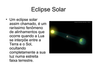 Eclipse Solar
• Um eclipse solar
  assim chamado, é um
  raríssimo fenômeno
  de alinhamentos que
  ocorre quando a Lua
  se interpõe entre a
  Terra e o Sol,
  ocultando
  completamente a sua
  luz numa estreita
  faixa terrestre.
 