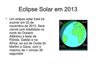 Eclipse Solar em 2013
• Um eclipse solar total irá
  ocorrer em 03 de
  novembro de 2013. Será
  visível com totalidade no
  norte do Oceano
  Atlântico a leste de
  Flórida, Gabão e na
  África, ao sul de Costa do
  Marfim e Gana, com o
  máximo de 1 minuto 39
  segundos
 