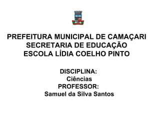 PREFEITURA MUNICIPAL DE CAMAÇARI
    SECRETARIA DE EDUCAÇÃO
   ESCOLA LÍDIA COELHO PINTO

            DISCIPLINA:
              Ciências
           PROFESSOR:
        Samuel da Silva Santos
 