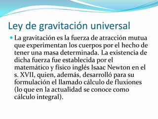 Ley de gravitación universal
 La gravitación es la fuerza de atracción mutua
 que experimentan los cuerpos por el hecho de
 tener una masa determinada. La existencia de
 dicha fuerza fue establecida por el
 matemático y físico inglés Isaac Newton en el
 s. XVII, quien, además, desarrolló para su
 formulación el llamado cálculo de fluxiones
 (lo que en la actualidad se conoce como
 cálculo integral).
 