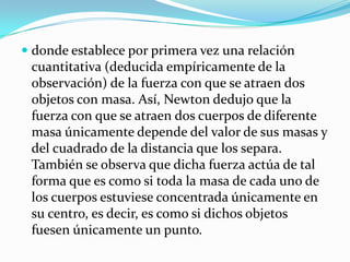  donde establece por primera vez una relación
  cuantitativa (deducida empíricamente de la
  observación) de la fuerza con que se atraen dos
 objetos con masa. Así, Newton dedujo que la
 fuerza con que se atraen dos cuerpos de diferente
 masa únicamente depende del valor de sus masas y
 del cuadrado de la distancia que los separa.
 También se observa que dicha fuerza actúa de tal
 forma que es como si toda la masa de cada uno de
 los cuerpos estuviese concentrada únicamente en
 su centro, es decir, es como si dichos objetos
 fuesen únicamente un punto.
 