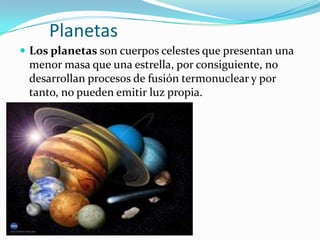 Planetas
 Los planetas son cuerpos celestes que presentan una
 menor masa que una estrella, por consiguiente, no
 desarrollan procesos de fusión termonuclear y por
 tanto, no pueden emitir luz propia.
 