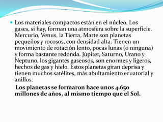  Los materiales compactos están en el núcleo. Los
 gases, si hay, forman una atmosfera sobre la superficie.
 Mercurio, Venus, la Tierra, Marte son planetas
 pequeños y rocosos, con densidad alta. Tienen un
 movimiento de rotación lento, pocas lunas (o ninguna)
 y forma bastante redonda. Júpiter, Saturno, Urano y
 Neptuno, los gigantes gaseosos, son enormes y ligeros,
 hechos de gas y hielo. Estos planetas giran deprisa y
 tienen muchos satélites, más abultamiento ecuatorial y
 anillos.
 Los planetas se formaron hace unos 4.650
 millones de años, al mismo tiempo que el Sol.
 
