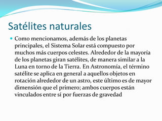 Satélites naturales
 Como mencionamos, además de los planetas
 principales, el Sistema Solar está compuesto por
 muchos más cuerpos celestes. Alrededor de la mayoría
 de los planetas giran satélites, de manera similar a la
 Luna en torno de la Tierra. En Astronomía, el término
 satélite se aplica en general a aquellos objetos en
 rotación alrededor de un astro, este último es de mayor
 dimensión que el primero; ambos cuerpos están
 vinculados entre sí por fuerzas de gravedad
 