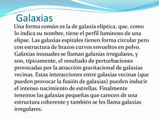 Galaxias
Una forma común es la de galaxia elíptica, que, como
lo indica su nombre, tiene el perfil luminoso de una
elipse. Las galaxias espirales tienen forma circular pero
con estructura de brazos curvos envueltos en polvo.
Galaxias inusuales se llaman galaxias irregulares, y
son, típicamente, el resultado de perturbaciones
provocadas por la atracción gravitacional de galaxias
vecinas. Estas interacciones entre galaxias vecinas (que
pueden provocar la fusión de galaxias) pueden inducir
el intenso nacimiento de estrellas. Finalmente
tenemos las galaxias pequeñas que carecen de una
estructura coherente y también se les llama galaxias
irregulares.
 