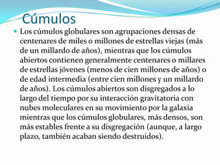 Cúmulos
 Los cúmulos globulares son agrupaciones densas de
 centenares de miles o millones de estrellas viejas (más
 de un millardo de años), mientras que los cúmulos
 abiertos contienen generalmente centenares o millares
 de estrellas jóvenes (menos de cien millones de años) o
 de edad intermedia (entre cien millones y un millardo
 de años). Los cúmulos abiertos son disgregados a lo
 largo del tiempo por su interacción gravitatoria con
 nubes moleculares en su movimiento por la galaxia
 mientras que los cúmulos globulares, más densos, son
 más estables frente a su disgregación (aunque, a largo
 plazo, también acaban siendo destruidos).
 