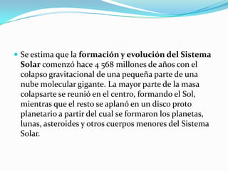  Se estima que la formación y evolución del Sistema
 Solar comenzó hace 4 568 millones de años con el
 colapso gravitacional de una pequeña parte de una
 nube molecular gigante. La mayor parte de la masa
 colapsarte se reunió en el centro, formando el Sol,
 mientras que el resto se aplanó en un disco proto
 planetario a partir del cual se formaron los planetas,
 lunas, asteroides y otros cuerpos menores del Sistema
 Solar.
 