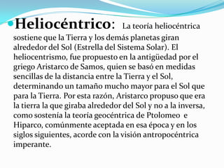 Heliocéntrico:                   La teoría heliocéntrica
sostiene que la Tierra y los demás planetas giran
alrededor del Sol (Estrella del Sistema Solar). El
heliocentrismo, fue propuesto en la antigüedad por el
griego Aristarco de Samos, quien se basó en medidas
sencillas de la distancia entre la Tierra y el Sol,
determinando un tamaño mucho mayor para el Sol que
para la Tierra. Por esta razón, Aristarco propuso que era
la tierra la que giraba alrededor del Sol y no a la inversa,
como sostenía la teoría geocéntrica de Ptolomeo e
Hiparco, comúnmente aceptada en esa época y en los
siglos siguientes, acorde con la visión antropocéntrica
imperante.
 