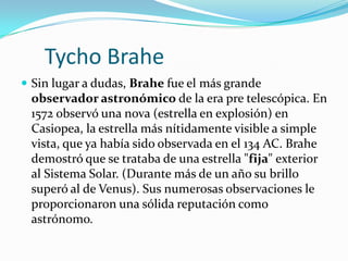 Tycho Brahe
 Sin lugar a dudas, Brahe fue el más grande
 observador astronómico de la era pre telescópica. En
 1572 observó una nova (estrella en explosión) en
 Casiopea, la estrella más nítidamente visible a simple
 vista, que ya había sido observada en el 134 AC. Brahe
 demostró que se trataba de una estrella "fija" exterior
 al Sistema Solar. (Durante más de un año su brillo
 superó al de Venus). Sus numerosas observaciones le
 proporcionaron una sólida reputación como
 astrónomo.
 