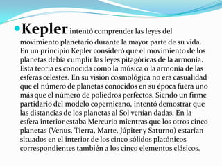 Kepler intentó comprender las leyes del
 movimiento planetario durante la mayor parte de su vida.
 En un principio Kepler consideró que el movimiento de los
 planetas debía cumplir las leyes pitagóricas de la armonía.
 Esta teoría es conocida como la música o la armonía de las
 esferas celestes. En su visión cosmológica no era casualidad
 que el número de planetas conocidos en su época fuera uno
 más que el número de poliedros perfectos. Siendo un firme
 partidario del modelo copernicano, intentó demostrar que
 las distancias de los planetas al Sol venían dadas. En la
 esfera interior estaba Mercurio mientras que los otros cinco
 planetas (Venus, Tierra, Marte, Júpiter y Saturno) estarían
 situados en el interior de los cinco sólidos platónicos
 correspondientes también a los cinco elementos clásicos.
 