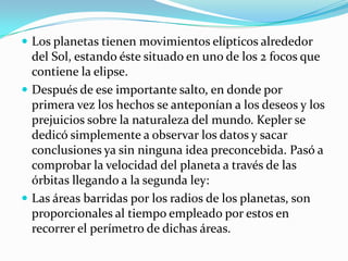 Los planetas tienen movimientos elípticos alrededor
  del Sol, estando éste situado en uno de los 2 focos que
  contiene la elipse.
 Después de ese importante salto, en donde por
  primera vez los hechos se anteponían a los deseos y los
  prejuicios sobre la naturaleza del mundo. Kepler se
  dedicó simplemente a observar los datos y sacar
  conclusiones ya sin ninguna idea preconcebida. Pasó a
  comprobar la velocidad del planeta a través de las
  órbitas llegando a la segunda ley:
 Las áreas barridas por los radios de los planetas, son
  proporcionales al tiempo empleado por estos en
  recorrer el perímetro de dichas áreas.
 