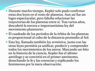  Durante mucho tiempo, Kepler solo pudo confirmar
  estas dos leyes en el resto de planetas. Aun así fue un
  logro espectacular, pero faltaba relacionar las
  trayectorias de los planetas entre sí. Tras varios años,
  descubrió la tercera e importantísima ley del
  movimiento planetario:
 El cuadrado de los períodos de la órbita de los planetas
  es proporcional al cubo de la distancia promedio al Sol.
 Esta ley, llamada también ley armónica, junto con las
  otras leyes permitía ya unificar, predecir y comprender
  todos los movimientos de los astros. Marcando un hito
  en la historia de la ciencia, Kepler fue el último
  astrólogo y se convirtió en el primer astrónomo,
  desechando la fe y las creencias y explicando los
  fenómenos por la mera observación.
 