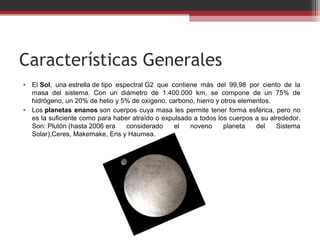 Características Generales
• El Sol,  una estrella de tipo  espectral G2  que  contiene  más  del  99,98  por  ciento  de  la 
  masa  del  sistema.  Con  un  diámetro  de  1.400.000  km,  se  compone  de  un  75%  de 
  hidrógeno, un 20% de helio y 5% de oxígeno, carbono, hierro y otros elementos.
• Los planetas enanos son  cuerpos  cuya  masa  les  permite  tener  forma  esférica,  pero  no 
  es la suficiente como para haber atraído o expulsado a todos los cuerpos a su alrededor. 
  Son: Plutón (hasta 2006 era  considerado  el  noveno  planeta  del  Sistema 
  Solar),Ceres, Makemake, Eris y Haumea.
 