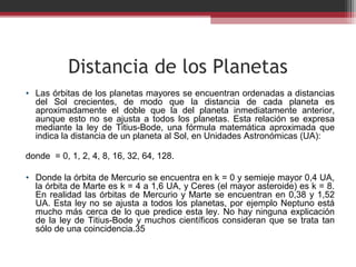 Distancia de los Planetas
• Las órbitas de los planetas mayores se encuentran ordenadas a distancias 
     del  Sol  crecientes,  de  modo  que  la  distancia  de  cada  planeta  es 
     aproximadamente  el  doble  que  la  del  planeta  inmediatamente  anterior, 
     aunque  esto  no  se  ajusta  a  todos  los  planetas.  Esta  relación  se  expresa 
     mediante  la  ley  de  Titius-Bode,  una  fórmula  matemática  aproximada  que 
     indica la distancia de un planeta al Sol, en Unidades Astronómicas (UA):
    
donde  = 0, 1, 2, 4, 8, 16, 32, 64, 128.

• Donde la órbita de Mercurio se encuentra en k = 0 y semieje mayor 0,4 UA, 
  la órbita de Marte es k = 4 a 1,6 UA, y Ceres (el mayor asteroide) es k = 8. 
  En  realidad  las  órbitas  de  Mercurio  y  Marte  se  encuentran  en  0,38  y  1,52 
  UA.  Esta  ley  no  se  ajusta  a  todos  los  planetas,  por  ejemplo  Neptuno  está 
  mucho  más  cerca  de  lo  que  predice  esta  ley.  No  hay  ninguna  explicación 
  de  la  ley  de  Titius-Bode  y  muchos  científicos  consideran  que  se  trata  tan 
  sólo de una coincidencia.35
 