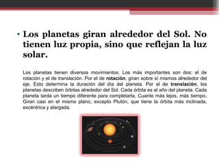 • Los planetas giran alrededor del Sol. No
  tienen luz propia, sino que reflejan la luz
  solar.
 Los  planetas  tienen  diversos  movimientos.  Los  más  importantes  son  dos:  el  de 
 rotación y el de translación. Por el de rotación, giran sobre sí mismos alrededor del 
 eje.  Esto  determina  la  duración  del  día  del  planeta.  Por  el  de  translación,  los 
 planetas describen órbitas alrededor del Sol. Cada órbita es el año del planeta. Cada 
 planeta  tarda  un  tiempo diferente para  completarla.  Cuanto más lejos,  más tiempo. 
 Giran  casi  en  el  mismo  plano,  excepto  Plutón,  que  tiene  la  órbita  más  inclinada, 
 excéntrica y alargada.
 