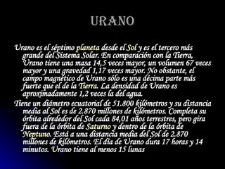 URANO Urano es el séptimo  planeta  desde el  Sol  y es el tercero más grande del Sistema Solar. En comparación con la Tierra, Urano tiene una masa 14,5 veces mayor, un volumen 67 veces mayor y una gravedad 1,17 veces mayor. No obstante, el campo magnético de Urano sólo es una décima parte más fuerte que el de la  Tierra . La densidad de Urano es aproximadamente 1,2 veces la del agua.   Tiene un diámetro ecuatorial de 51.800 kilómetros y su distancia media al Sol es de 2.870 millones de kilómetros. Completa su órbita alrededor del Sol cada 84,01 años terrestres, pero gira fuera de la órbita de  Saturno  y dentro de la órbita de  Neptuno . Está a una distancia media del Sol de 2.870 millones de kilómetros. El día de Urano dura 17 horas y 14 minutos. Urano tiene al menos 15 lunas   