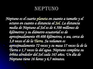 NEPTUNO Neptuno es el cuarto  planeta  en cuanto a tamaño y el octavo en cuanto a distancia al  Sol . La distancia media de Neptuno al Sol es de 4.500 millones de kilómetros y su diámetro ecuatorial es de aproximadamente 49.400 kilómetros, o sea, cerca de 3,8 veces el de la  Tierra . Su volumen es aproximadamente 72 veces y su masa 17 veces la de la Tierra o 1,7 veces la del agua. Neptuno completa su órbita alrededor del Sol cada 165 años. Un día de Neptuno tiene 16 horas y 6,7 minutos.   