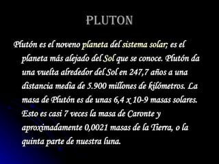 PLUTON Plutón es el noveno  planeta  del  sistema solar ; es el planeta más alejado del  Sol  que se conoce. Plutón da una vuelta alrededor del Sol en 247,7 años a una distancia media de 5.900 millones de kilómetros. La masa de Plutón es de unas 6,4 x 10-9 masas solares. Esto es casi 7 veces la masa de Caronte y aproximadamente 0,0021 masas de la Tierra, o la quinta parte de nuestra luna.   