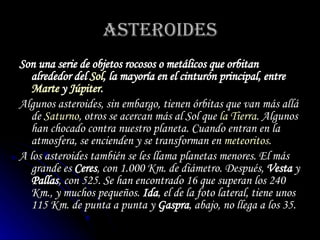 ASTEROIDES Son una serie de objetos rocosos o metálicos que orbitan alrededor del  Sol , la mayoría en el  cinturón principal , entre  Marte  y  Júpiter . Algunos asteroides, sin embargo, tienen órbitas que van más allá de  Saturno , otros se acercan más al Sol que  la Tierra . Algunos han chocado contra nuestro planeta. Cuando entran en la atmosfera, se encienden y se transforman en  meteoritos .  A los asteroides también se les llama  planetas menores . El más grande es  Ceres , con 1.000 Km. de diámetro. Después,  Vesta  y  Pallas , con 525. Se han encontrado 16 que superan los 240 Km., y muchos pequeños.  Ida , el de la foto lateral, tiene unos 115 Km. de punta a punta y  Gaspra , abajo, no llega a los 35. 