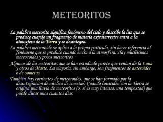 METEORITOS La palabra  meteorito  significa  fenómeno del cielo  y describe la luz que se produce cuando un fragmento de materia extraterrestre entra a la atmosfera de la  Tierra  y se desintegra. La palabra  meteoroide  se aplica a la propia partícula, sin hacer referencia al fenómeno que se produce cuando entra a la atmosfera. Hay muchísimos meteoroides y pocos meteoritos.  Algunos de los meteoritos que se han estudiado parece que venían de la  Luna  y otros de  Marte . La mayoría, sin embargo, son fragmentos de  asteroides  o de  cometas .  También hay  corrientes de meteoroides , que se han formado por la desintegración de núcleos de cometas. Cuando coinciden con la Tierra se origina una lluvia de meteoritos (o, si es muy intensa, una tempestad) que puede durar unos cuantos días. 