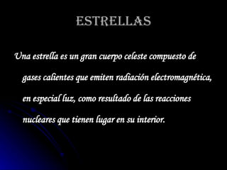 ESTRELLAS Una estrella es un gran cuerpo celeste compuesto de gases calientes que emiten radiación electromagnética, en especial luz, como resultado de las reacciones nucleares que tienen lugar en su interior.   