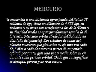 MERCURIO Se encuentra a una distancia aproximada del Sol de 58 millones de km, tiene un diámetro de 4.875 km, su volumen y su masa son semejantes a los de la Tierra y su densidad media es aproximadamente igual a la de la Tierra. Mercurio orbita alrededor del Sol cada 88 días (año del planeta). Los estudios de radar del planeta muestran que gira sobre su eje una vez cada 58,7 días o cada dos terceras partes de su periodo orbital; por tanto, gira una vez y media sobre su eje durante cada periodo orbital. Dado que su superficie es abrupta, porosa y de roca oscura. 