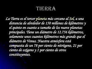 TIERRA La Tierra es el tercer  planeta  más cercano al  Sol , a una distancia de alrededor de 150 millones de kilómetros y el quinto en cuanto a tamaño de los nueve planetas principales. Tiene un diámetro de 12.756 kilómetros, solamente unos cuantos kilómetros más grande que el diámetro de Venus. Nuestra atmósfera está compuesta de un 78 por ciento de nitrógeno, 21 por ciento de oxígeno y 1 por ciento de otros constituyentes.   