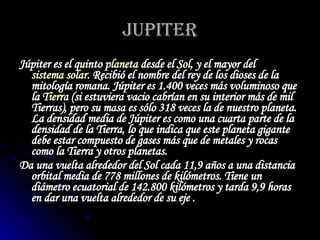 JUPITER Júpiter es el quinto  planeta  desde el  Sol , y el mayor del  sistema solar . Recibió el nombre del rey de los dioses de la mitología romana. Júpiter es 1.400 veces más voluminoso que la  Tierra  (si estuviera vacio cabrían en su interior más de mil Tierras), pero su masa es sólo 318 veces la de nuestro planeta. La densidad media de Júpiter es como una cuarta parte de la densidad de la Tierra, lo que indica que este planeta gigante debe estar compuesto de gases más que de metales y rocas como la Tierra y otros planetas.   Da una vuelta alrededor del Sol cada 11,9 años a una distancia orbital media de 778 millones de kilómetros. Tiene un diámetro ecuatorial de 142.800 kilómetros y tarda 9,9 horas en dar una vuelta alrededor de su eje .   
