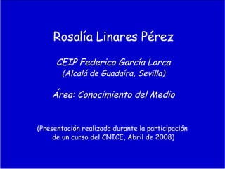 Rosalía Linares Pérez CEIP Federico García Lorca (Alcalá de Guadaíra, Sevilla) Área: Conocimiento del Medio (Presentación realizada durante la participación de un curso del CNICE, Abril de 2008)