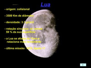 Lua - origem: colisional - 3500 Km de diâmetro - densidade: 3.3 g/cm3 - rotação síncrona: só vemos 59 % da sua superfície - a Lua se afasta da Terra e  rotaciona mais lentamente - última missão: 1972, Apolo 17 