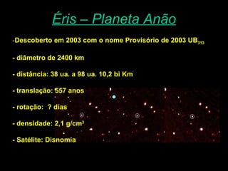 Éris – Planeta Anão Descoberto em 2003 com o nome Provisório de 2003 UB 313 - diâmetro de 2400 km  - distância: 38 ua. a 98 ua. 10,2 bi Km - translação: 557 anos - rotação:  ? dias - densidade: 2,1 g/cm 3 - Satélite: Disnomia 