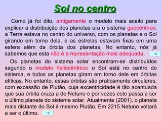   Como já foi dito,  antigamente  o modelo mais aceito para explicar a distribuição dos planetas era o sistema  geocêntrico : a Terra estava no centro do universo, com os planetas e o Sol girando em torno dela, e as estrelas estavam fixas em uma esfera além da órbita dos planetas. No entanto, nós já sabemos que esta  não é a representação mais adequada . Os planetas do sistema solar encontram-se distribuídos segundo o  modelo heliocêntrico : o Sol está no centro do sistema, e todos os planetas giram em torno dele em órbitas elíticas. No entanto, essas órbitas são praticamente circulares, com excessão de Plutão, cuja excentricidade é tão acentuada que sua órbita cruza a de Netuno e por vezes este passa a ser o último planeta do sistema solar. Atualmente (2001), o planeta mais distante do Sol é mesmo Plutão. Em 2215 Netuno voltará a ser o último. Sol no centro 