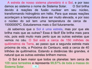 A estrela de nosso sistema planetário é o Sol , e por isso damos ao sistema o nome de Sistema Solar.  O Sol brilha devido à reações de fusão nuclear em seu núcleo, transformando hidrogênio em hélio. Para que essas reações aconteçam a temperatura deve ser muito elevada, e por isso o núcleo do sol tem uma temperatura de cerca de  15000000ºC. Estudaremos mais o Sol futuramente. Já sabemos que o  Sol é uma estrela , mas por que ele brilha mais que as outras? Essa é fácil! Ele brilha mais para nós, pois está muito mais perto que as outras estrelas que vemos no céu.  O Sol está a cerca de 150 milhões de quilômetros da Terra , ao passo que a segunda estrela mais próxima de nós, a Próxima do Centauro, está a cerca de 40 trilhões de quilômetros. Estando a distâncias tão grandes, é natural que as outras estrelas brilhem menos.   O Sol é bem maior que todos os planetas: tem cerca de  109 raios terrestres  e representa  99,87% de toda a massa do Sistema Solar. 