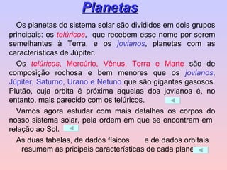 Os planetas do sistema solar são divididos em dois grupos principais: os  telúricos ,  que recebem esse nome por serem semelhantes à Terra, e os  jovianos , planetas com as características de Júpiter. Os  telúricos , Mercúrio, Vênus, Terra e Marte  são de composição rochosa e bem menores que os  jovianos , Júpiter, Saturno, Urano e Netuno  que são gigantes gasosos. Plutão, cuja órbita é próxima aquelas dos jovianos é, no entanto, mais parecido com os telúricos. Vamos agora estudar com mais detalhes os corpos do nosso sistema solar, pela ordem em que se encontram em  relação ao Sol. As duas tabelas, de dados físicos  e de dados orbitais  resumem as pricipais características de cada planeta. Planetas 