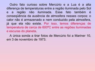 Outro fato curioso sobre Mercúrio e a Lua é a alta diferença de temperaturas entre a região iluminada pelo Sol e a região não iluminada. Esse fato também é conseqüência da ausência de atmosfera nesses corpos: o calor não é armazenado e nem conduzido pela atmosfera, já que ela não existe.  Por isso, temos diferenças de temperatura de cerca de 600ºC entre as regiões iluminadas e escuras do planeta . A única sonda a tirar fotos de Mercúrio foi a Mariner 10, em 3 de novembro de 1973.  