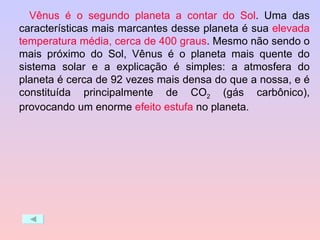 Vênus é o segundo planeta a contar do Sol . Uma das características mais marcantes desse planeta é sua  elevada temperatura média, cerca de 400 graus . Mesmo não sendo o mais próximo do Sol, Vênus é o planeta mais quente do sistema solar e a explicação é simples: a atmosfera do planeta é cerca de 92 vezes mais densa do que a nossa, e é constituída principalmente de CO 2  (gás carbônico), provocando um enorme  efeito estufa  no planeta. 