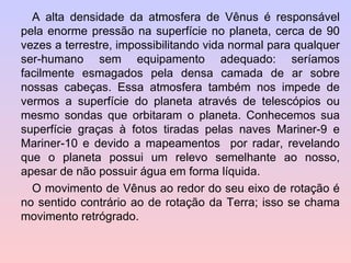 A alta densidade da atmosfera de Vênus é responsável pela enorme pressão na superfície no planeta, cerca de 90 vezes a terrestre, impossibilitando vida normal para qualquer ser-humano sem equipamento adequado: seríamos facilmente esmagados pela densa camada de ar sobre nossas cabeças. Essa atmosfera também nos impede de vermos a superfície do planeta através de telescópios ou mesmo sondas que orbitaram o planeta. Conhecemos sua superfície graças à fotos tiradas pelas naves Mariner-9 e Mariner-10 e devido a mapeamentos  por radar, revelando que o planeta possui um relevo semelhante ao nosso, apesar de não possuir água em forma líquida. O movimento de Vênus ao redor do seu eixo de rotação é no sentido contrário ao de rotação da Terra; isso se chama movimento retrógrado. 