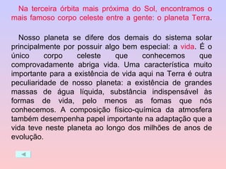 Na terceira órbita mais próxima do Sol, encontramos o mais famoso corpo celeste entre a gente: o planeta Terra .  Nosso planeta se difere dos demais do sistema solar principalmente por possuir algo bem especial: a  vida . É o único corpo celeste que conhecemos que comprovadamente abriga vida. Uma característica muito importante para a existência de vida aqui na Terra é outra peculiaridade de nosso planeta: a existência de grandes massas de água líquida, substância indispensável às formas de vida, pelo menos as fomas que nós conhecemos. A composição físico-química da atmosfera também desempenha papel importante na adaptação que a vida teve neste planeta ao longo dos milhões de anos de evolução. 