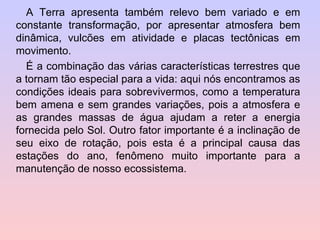 A Terra apresenta também relevo bem variado e em constante transformação, por apresentar atmosfera bem dinâmica, vulcões em atividade e placas tectônicas em movimento. É a combinação das várias características terrestres que a tornam tão especial para a vida: aqui nós encontramos as condições ideais para sobrevivermos, como a temperatura bem amena e sem grandes variações, pois a atmosfera e as grandes massas de água ajudam a reter a energia fornecida pelo Sol. Outro fator importante é a inclinação de seu eixo de rotação, pois esta é a principal causa das estações do ano, fenômeno muito importante para a manutenção de nosso ecossistema. 